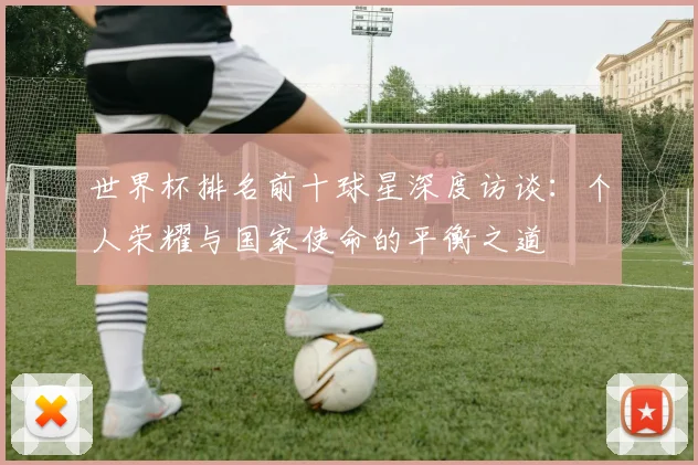 世界杯排名前十球星深度访谈：个人荣耀与国家使命的平衡之道