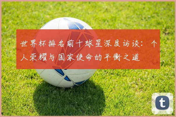 世界杯排名前十球星深度访谈：个人荣耀与国家使命的平衡之道