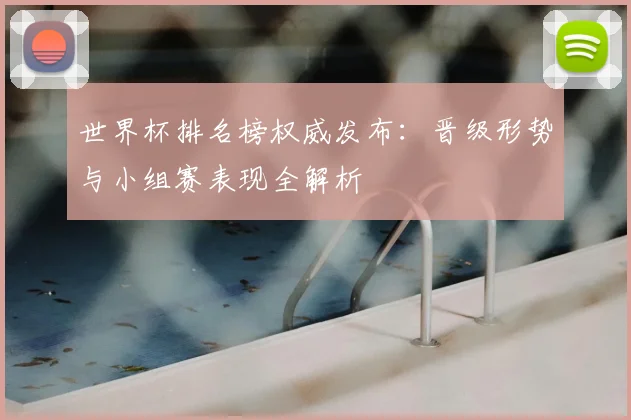 世界杯排名榜权威发布：晋级形势与小组赛表现全解析