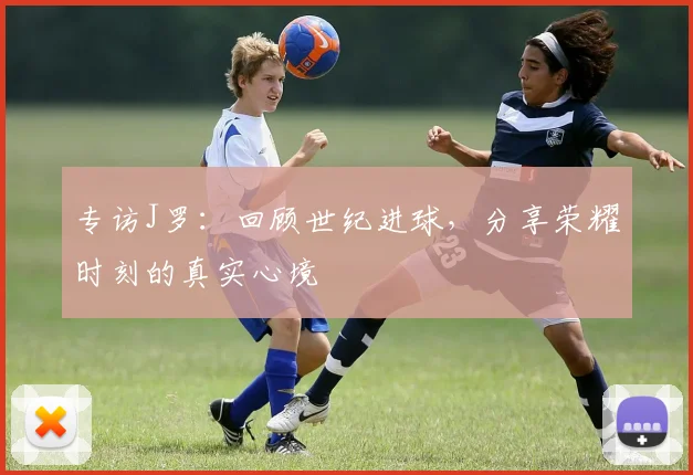 专访J罗：回顾世纪进球，分享荣耀时刻的真实心境