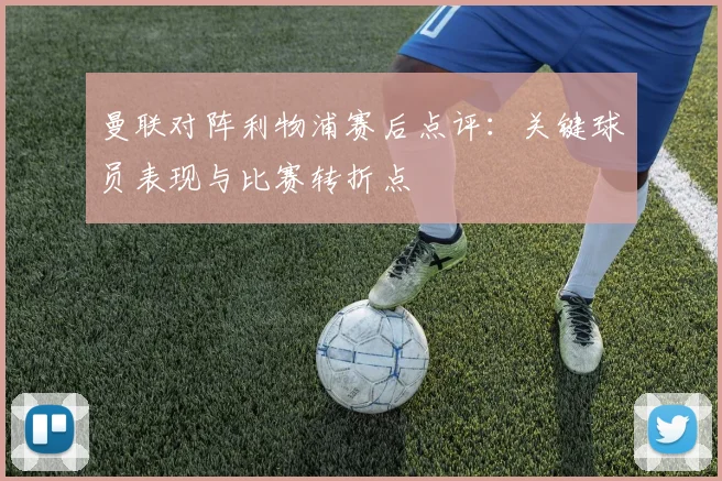 曼联对阵利物浦赛后点评：关键球员表现与比赛转折点