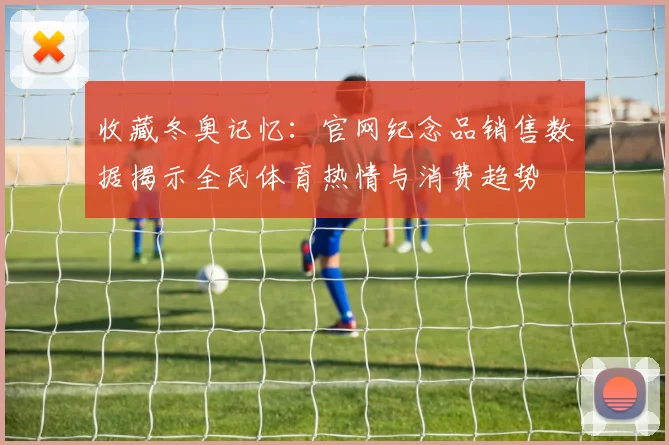 收藏冬奥记忆：官网纪念品销售数据揭示全民体育热情与消费趋势