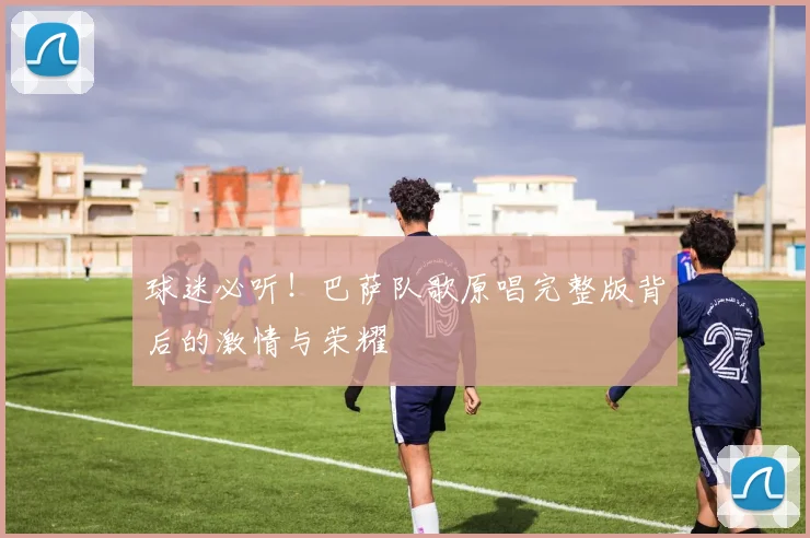 球迷必听！巴萨队歌原唱完整版背后的激情与荣耀