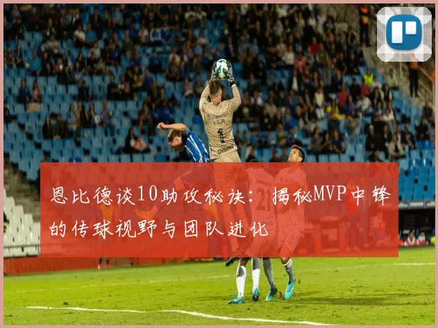 恩比德谈10助攻秘诀：揭秘MVP中锋的传球视野与团队进化