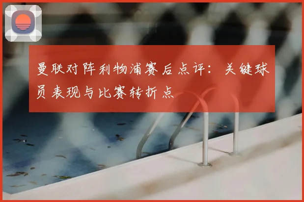 曼联对阵利物浦赛后点评：关键球员表现与比赛转折点