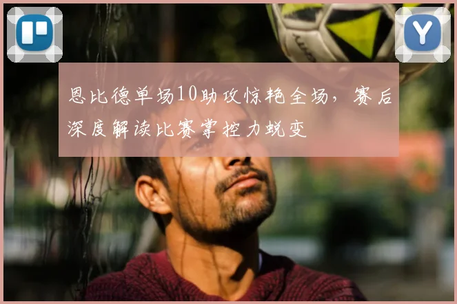 恩比德单场10助攻惊艳全场，赛后深度解读比赛掌控力蜕变