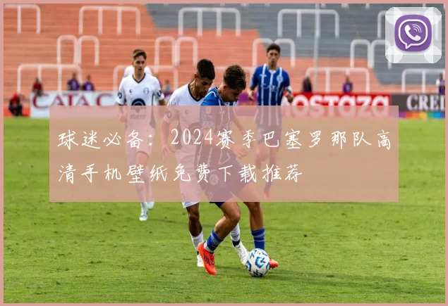 球迷必备：2024赛季巴塞罗那队高清手机壁纸免费下载推荐